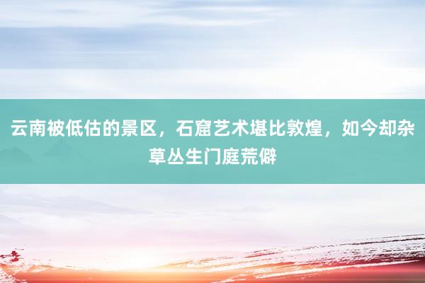 云南被低估的景区，石窟艺术堪比敦煌，如今却杂草丛生门庭荒僻