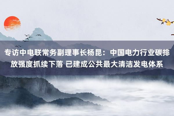 专访中电联常务副理事长杨昆：中国电力行业碳排放强度抓续下落 已建成公共最大清洁发电体系