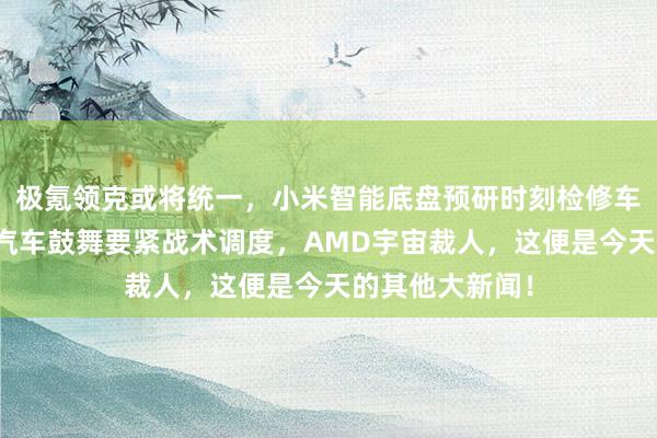 极氪领克或将统一，小米智能底盘预研时刻检修车已开跑，哪吒汽车鼓舞要紧战术调度，AMD宇宙裁人，这便是今天的其他大新闻！