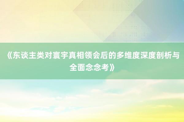 《东谈主类对寰宇真相领会后的多维度深度剖析与全面念念考》