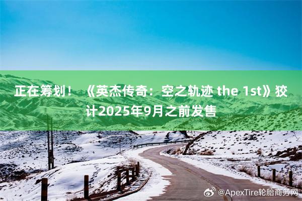 正在筹划！ 《英杰传奇：空之轨迹 the 1st》狡计2025年9月之前发售