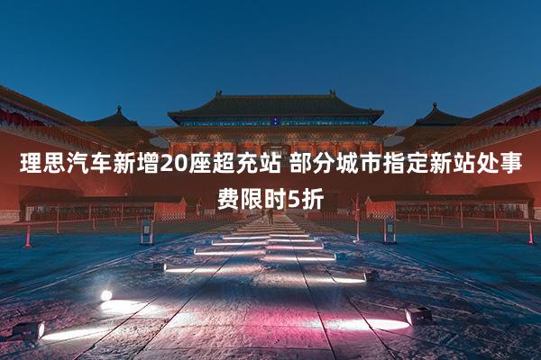 理思汽车新增20座超充站 部分城市指定新站处事费限时5折