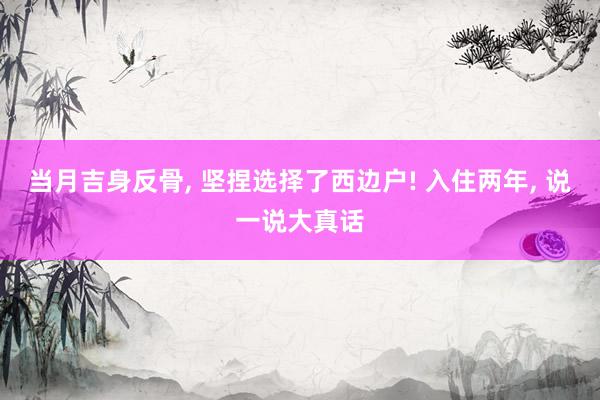 当月吉身反骨, 坚捏选择了西边户! 入住两年, 说一说大真话
