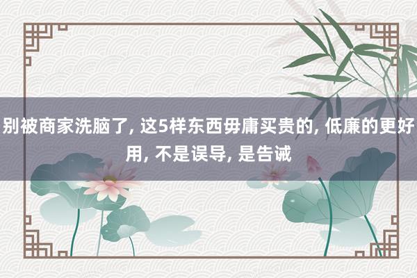 别被商家洗脑了, 这5样东西毋庸买贵的, 低廉的更好用, 不是误导, 是告诫