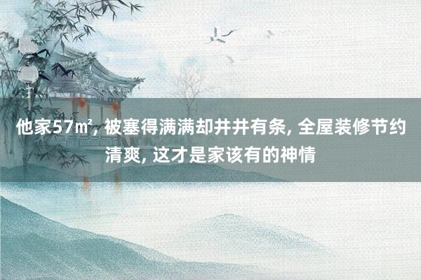 他家57㎡, 被塞得满满却井井有条, 全屋装修节约清爽, 这才是家该有的神情