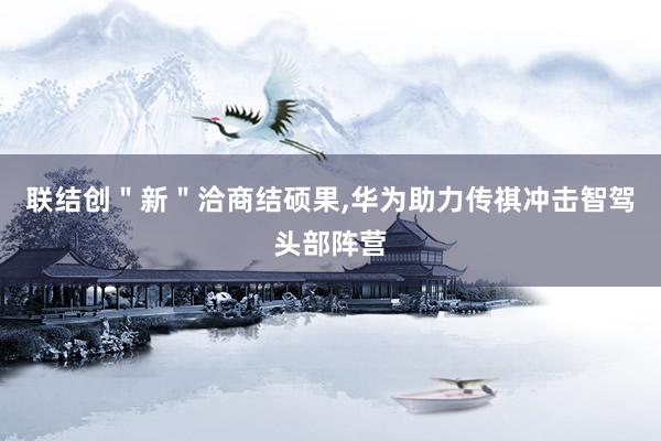 联结创＂新＂洽商结硕果,华为助力传祺冲击智驾头部阵营