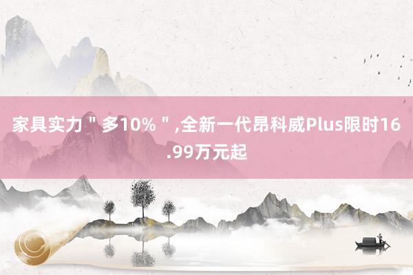 家具实力＂多10%＂,全新一代昂科威Plus限时16.99万元起
