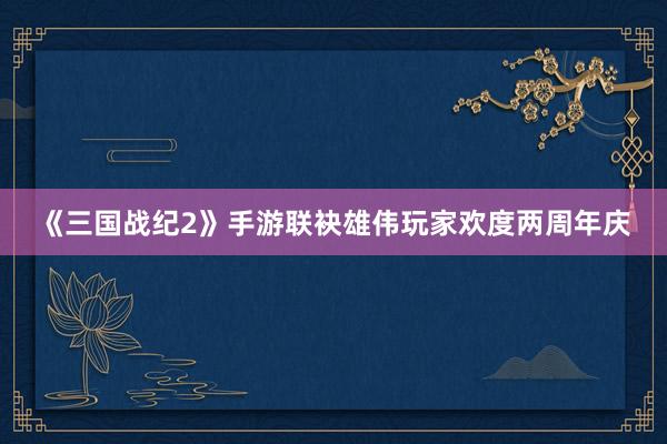 《三国战纪2》手游联袂雄伟玩家欢度两周年庆