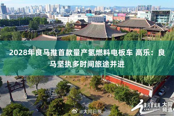 2028年良马推首款量产氢燃料电板车 高乐：良马坚执多时间旅途并进