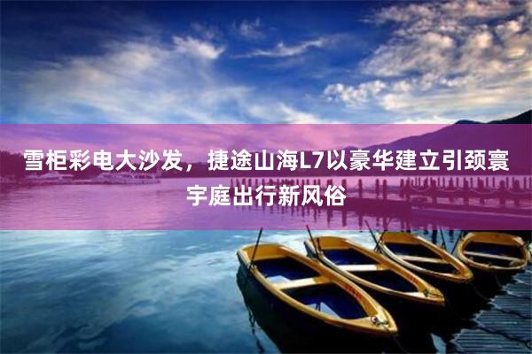 雪柜彩电大沙发，捷途山海L7以豪华建立引颈寰宇庭出行新风俗