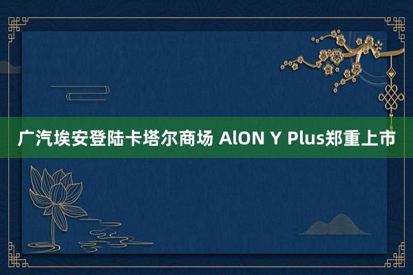 广汽埃安登陆卡塔尔商场 AlON Y Plus郑重上市