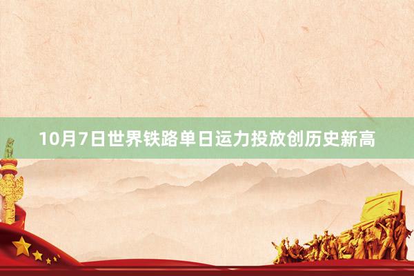 10月7日世界铁路单日运力投放创历史新高