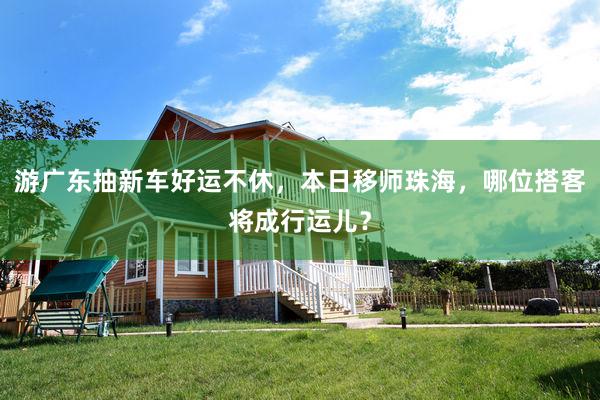 游广东抽新车好运不休，本日移师珠海，哪位搭客将成行运儿？