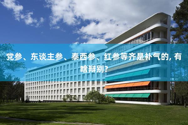 党参、东谈主参、泰西参、红参等齐是补气的, 有啥辩别?