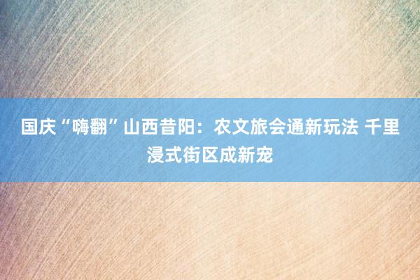 国庆“嗨翻”山西昔阳：农文旅会通新玩法 千里浸式街区成新宠