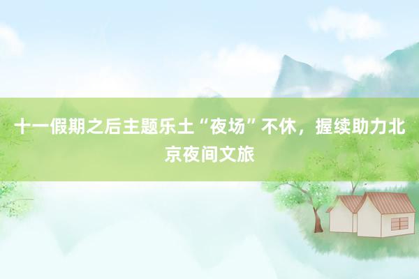 十一假期之后主题乐土“夜场”不休，握续助力北京夜间文旅