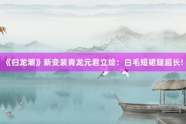 《归龙潮》新变装青龙元君立绘：白毛短裙腿超长!