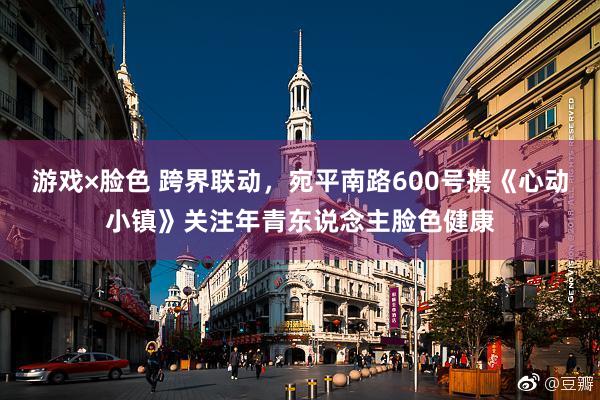 游戏×脸色 跨界联动，宛平南路600号携《心动小镇》关注年青东说念主脸色健康