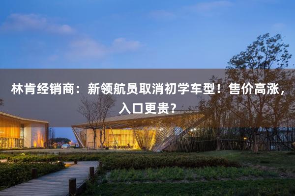 林肯经销商：新领航员取消初学车型！售价高涨，入口更贵？