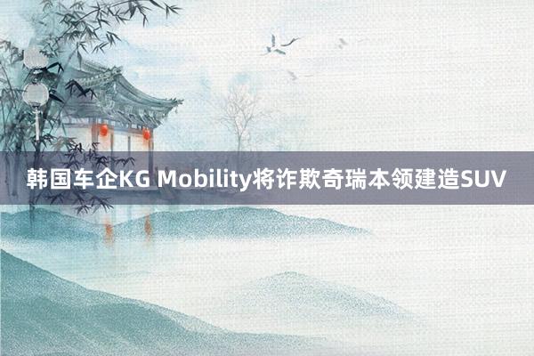 韩国车企KG Mobility将诈欺奇瑞本领建造SUV